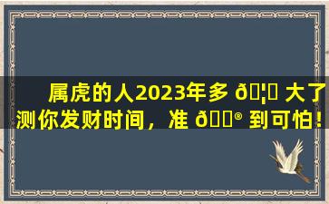 属虎的人2023年多 🦁 大了测你发财时间，准 💮 到可怕！这是怎么做到的
